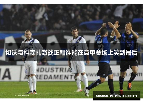 切沃与科森扎激战正酣谁能在意甲赛场上笑到最后