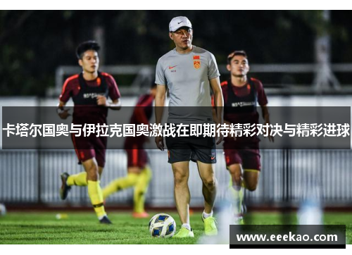 卡塔尔国奥与伊拉克国奥激战在即期待精彩对决与精彩进球