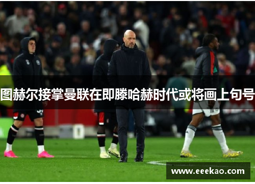 图赫尔接掌曼联在即滕哈赫时代或将画上句号