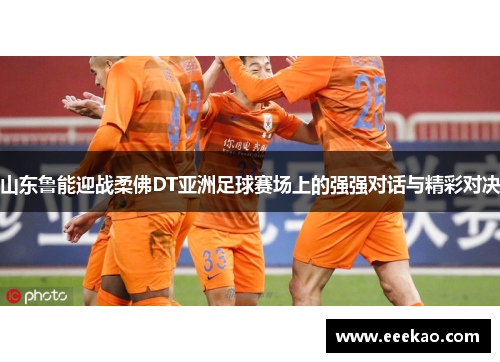 山东鲁能迎战柔佛DT亚洲足球赛场上的强强对话与精彩对决