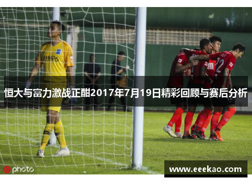 恒大与富力激战正酣2017年7月19日精彩回顾与赛后分析